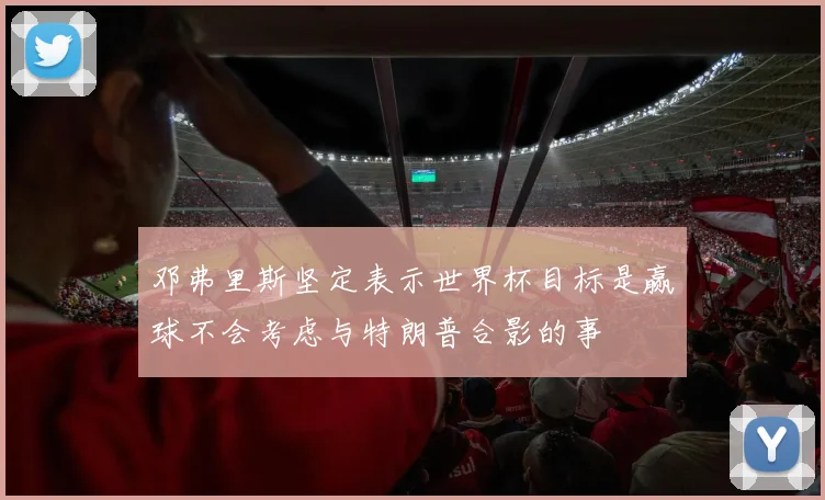 邓弗里斯坚定表示世界杯目标是赢球不会考虑与特朗普合影的事