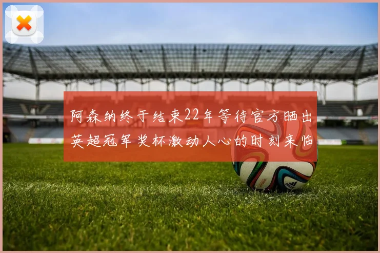 阿森纳终于结束22年等待官方晒出英超冠军奖杯激动人心的时刻来临