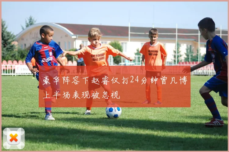 豪华阵容下赵睿仅打24分钟曾凡博上半场表现被忽视