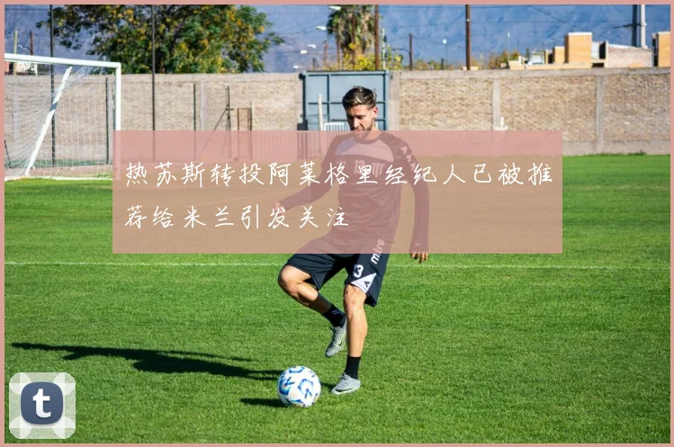 热苏斯转投阿莱格里经纪人已被推荐给米兰引发关注