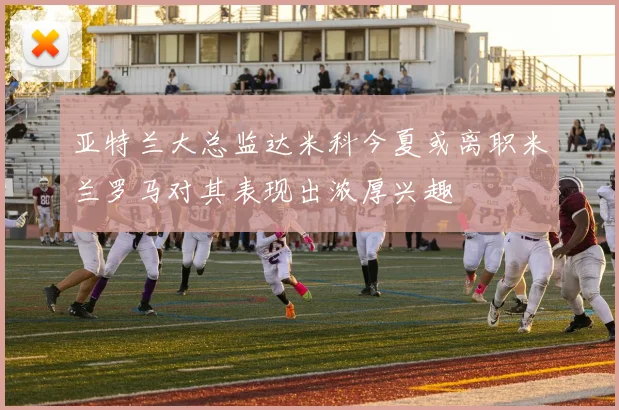 亚特兰大总监达米科今夏或离职米兰罗马对其表现出浓厚兴趣