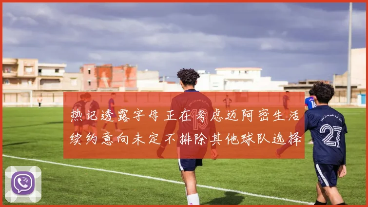 热记透露字母正在考虑迈阿密生活续约意向未定不排除其他球队选择
