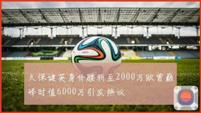 久保健英身价腰斩至2000万欧曾巅峰时值6000万引发热议