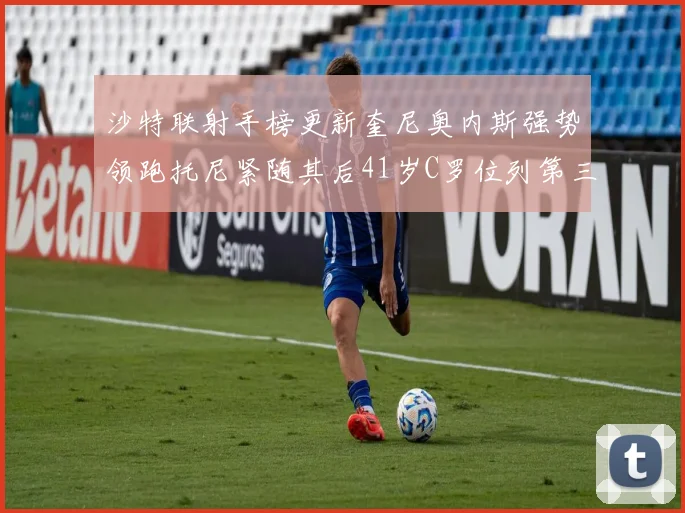 沙特联射手榜更新奎尼奥内斯强势领跑托尼紧随其后41岁C罗位列第三