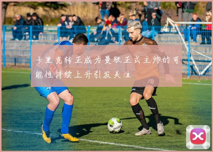 卡里克转正成为曼联正式主帅的可能性持续上升引发关注