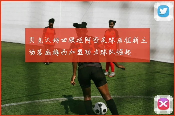 贝克汉姆回顾迈阿密足球历程新主场落成梅西加盟助力球队崛起