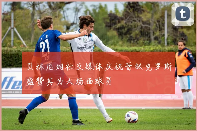 贝林厄姆社交媒体庆祝晋级克罗斯盛赞其为大场面球员
